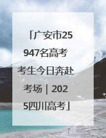 广安市25947名高考考生今日奔赴考场｜2025四川高考