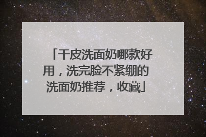 干皮洗面奶哪款好用，洗完脸不紧绷的洗面奶推荐，收藏