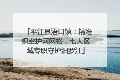 平江县浯口镇：精准织密护河网格，七大区域专职守护汨罗江