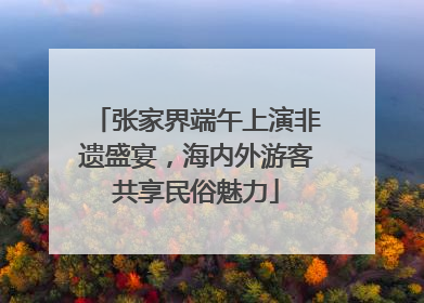 张家界端午上演非遗盛宴，海内外游客共享民俗魅力