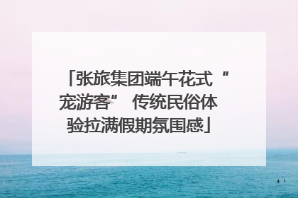 张旅集团端午花式“宠游客” 传统民俗体验拉满假期氛围感