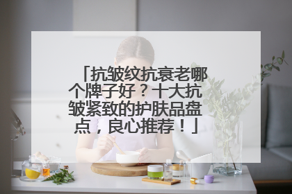 抗皱纹抗衰老哪个牌子好？十大抗皱紧致的护肤品盘点，良心推荐！