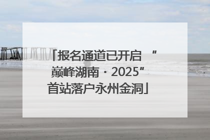 报名通道已开启 “巅峰湖南・2025”首站落户永州金洞