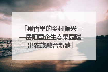 果香里的乡村振兴——岳阳国企生态果园蹚出农旅融合新路