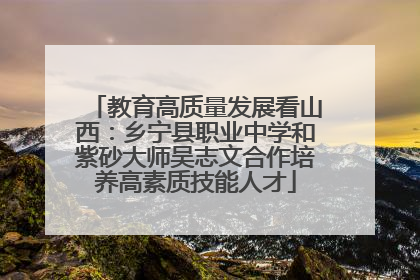 教育高质量发展看山西：乡宁县职业中学和紫砂大师吴志文合作培养高素质技能人才