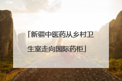 新疆中医药从乡村卫生室走向国际药柜