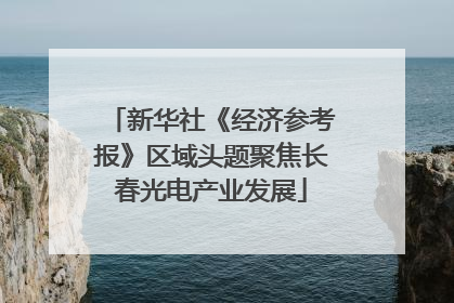 新华社《经济参考报》区域头题聚焦长春光电产业发展