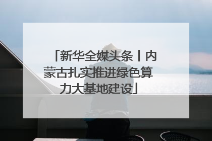 新华全媒头条丨内蒙古扎实推进绿色算力大基地建设