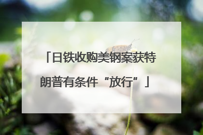 日铁收购美钢案获特朗普有条件“放行”