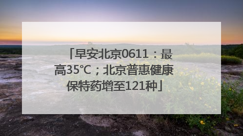 早安北京0611：最高35℃；北京普惠健康保特药增至121种