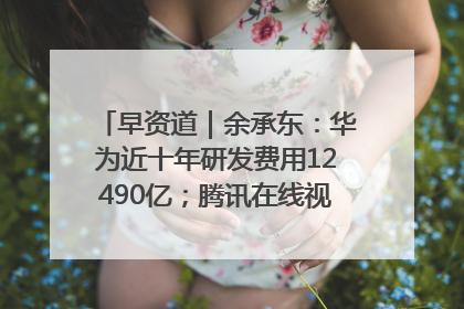 早资道｜余承东：华为近十年研发费用12490亿；腾讯在线视频重大组织调整