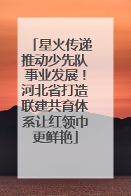 星火传递推动少先队事业发展！河北省打造联建共育体系让红领巾更鲜艳