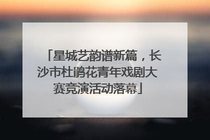 星城艺韵谱新篇，长沙市杜鹃花青年戏剧大赛竞演活动落幕