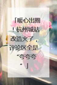 暖心出圈！杭州城站改造火了，评论区全是 “夸夸夸”