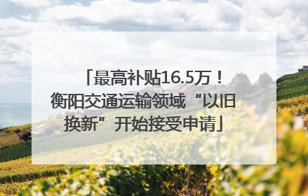 最高补贴16.5万！衡阳交通运输领域“以旧换新”开始接受申请