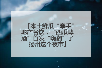 本土鲜瓜“牵手”地产名饮，“西瓜啤酒”首发“嗨翻”了扬州这个夜市
