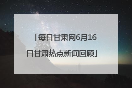 每日甘肃网6月16日甘肃热点新闻回顾