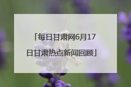 每日甘肃网6月17日甘肃热点新闻回顾