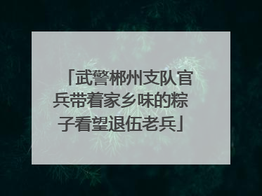 武警郴州支队官兵带着家乡味的粽子看望退伍老兵