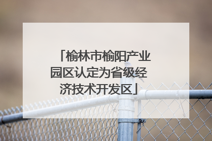 榆林市榆阳产业园区认定为省级经济技术开发区