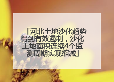 河北土地沙化趋势得到有效遏制，沙化土地面积连续4个监测周期实现缩减