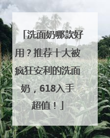 洗面奶哪款好用？推荐十大被疯狂安利的洗面奶，618入手超值！