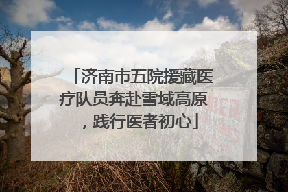济南市五院援藏医疗队员奔赴雪域高原，践行医者初心