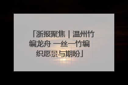 浙报聚焦｜温州竹编龙舟 一丝一竹编织愿景与期盼