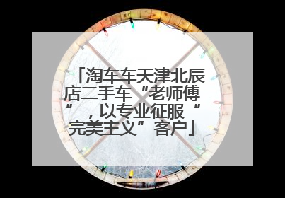 淘车车天津北辰店二手车“老师傅”，以专业征服“完美主义”客户
