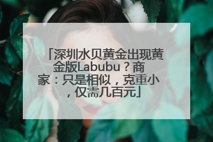 深圳水贝黄金出现黄金版Labubu？商家：只是相似，克重小，仅需几百元