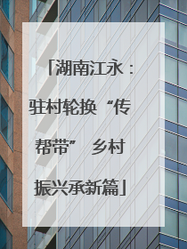 湖南江永：驻村轮换“传帮带” 乡村振兴承新篇