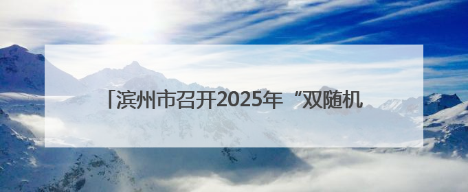 滨州市召开2025年“双随机、一公开” 监管工作联席会议