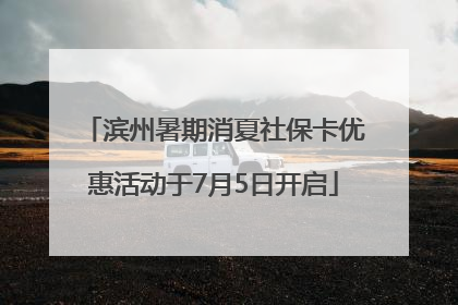 滨州暑期消夏社保卡优惠活动于7月5日开启