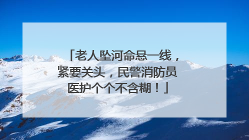 老人坠河命悬一线，紧要关头，民警消防员医护个个不含糊！