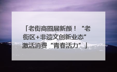 老街商圈展新颜！“老街区+非遗文创新业态”激活消费“青春活力”