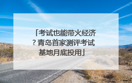 考试也能带火经济？青岛首家测评考试基地月底投用
