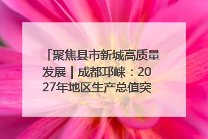 聚焦县市新城高质量发展｜成都邛崃：2027年地区生产总值突破550亿元、建成五百亿级园区