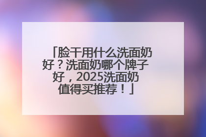 脸干用什么洗面奶好？洗面奶哪个牌子好，2025洗面奶值得买推荐！