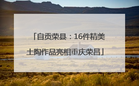 自贡荣县：16件精美土陶作品亮相重庆荣昌