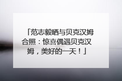 范志毅晒与贝克汉姆合照：惊喜偶遇贝克汉姆，美好的一天！