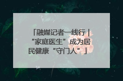 融媒记者一线行｜“家庭医生”成为居民健康“守门人”