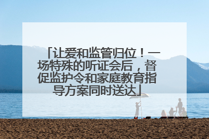 让爱和监管归位！一场特殊的听证会后，督促监护令和家庭教育指导方案同时送达