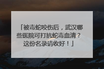 被毒蛇咬伤后，武汉哪些医院可打抗蛇毒血清？这份名录请收好！