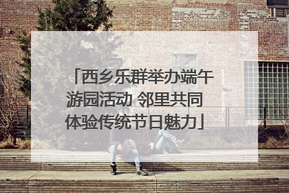 西乡乐群举办端午游园活动 邻里共同体验传统节日魅力