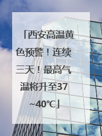 西安高温黄色预警！连续三天！最高气温将升至37~40℃