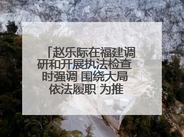 赵乐际在福建调研和开展执法检查时强调 围绕大局 依法履职 为推动高质量发展作出人大贡献