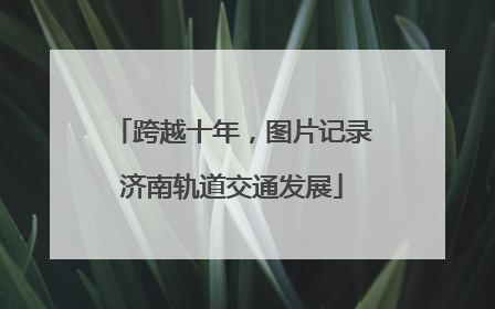 跨越十年，图片记录济南轨道交通发展