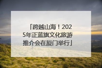 跨越山海！2025年正蓝旗文化旅游推介会在厦门举行