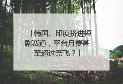 韩国、印度挤进短剧赛道，平台月费甚至超过奈飞？