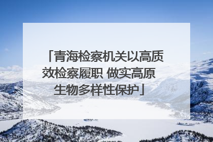 青海检察机关以高质效检察履职 做实高原生物多样性保护